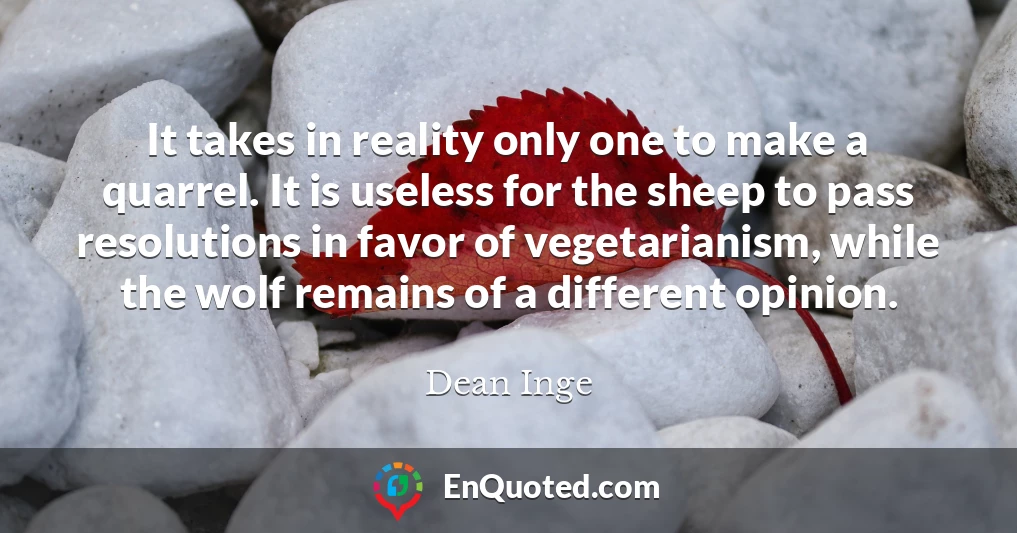 It takes in reality only one to make a quarrel. It is useless for the sheep to pass resolutions in favor of vegetarianism, while the wolf remains of a different opinion.