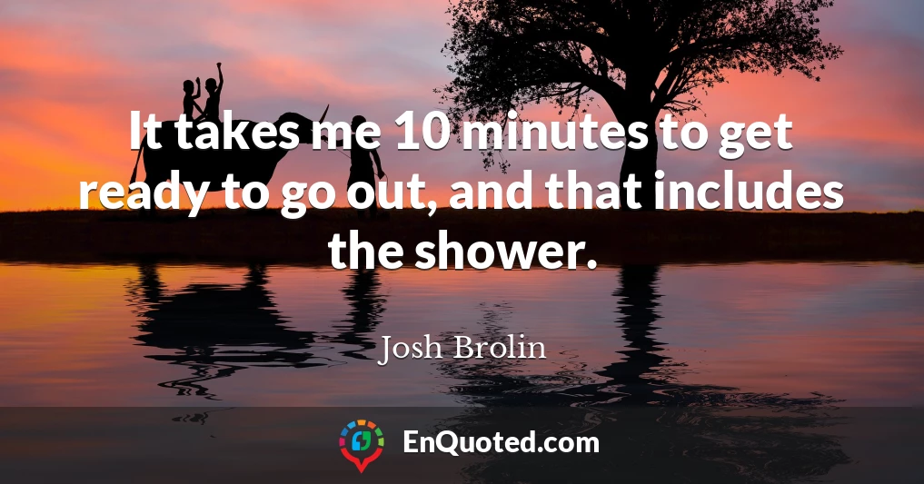 It takes me 10 minutes to get ready to go out, and that includes the shower.
