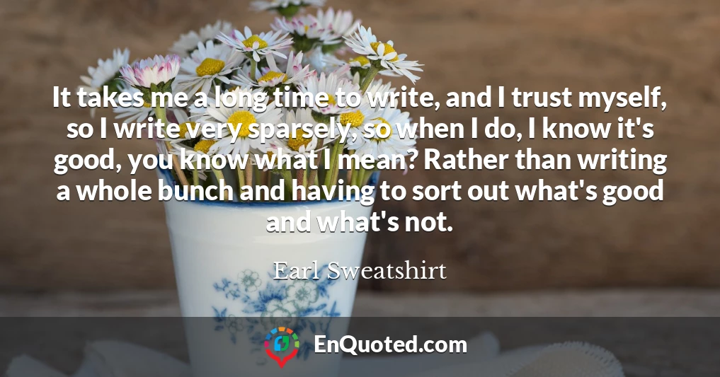 It takes me a long time to write, and I trust myself, so I write very sparsely, so when I do, I know it's good, you know what I mean? Rather than writing a whole bunch and having to sort out what's good and what's not.