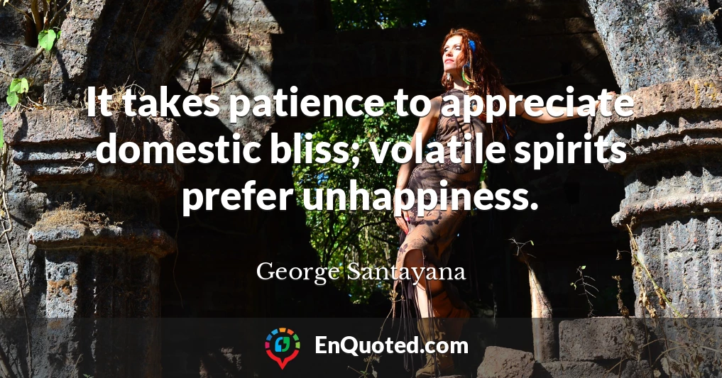 It takes patience to appreciate domestic bliss; volatile spirits prefer unhappiness.