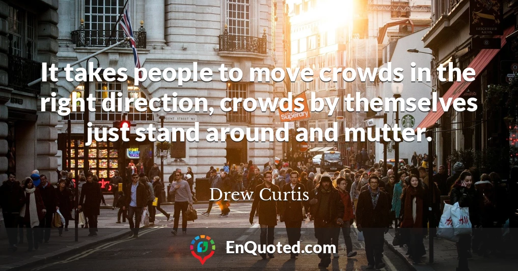 It takes people to move crowds in the right direction, crowds by themselves just stand around and mutter.