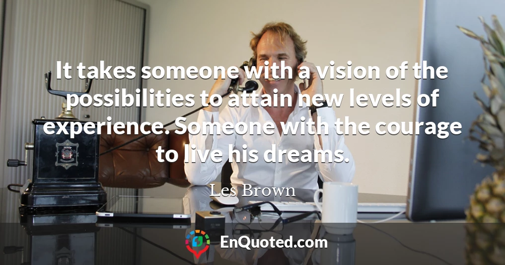 It takes someone with a vision of the possibilities to attain new levels of experience. Someone with the courage to live his dreams.