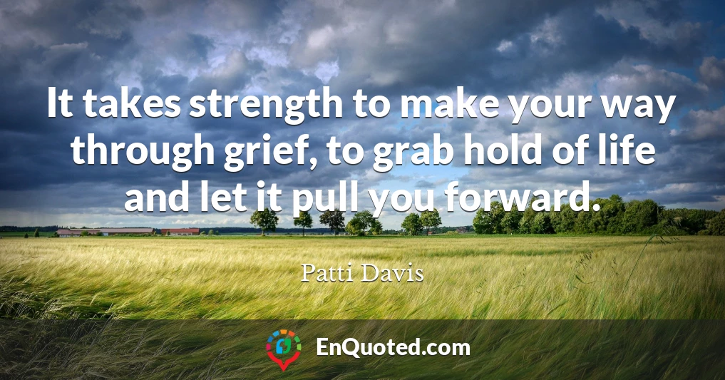 It takes strength to make your way through grief, to grab hold of life and let it pull you forward.