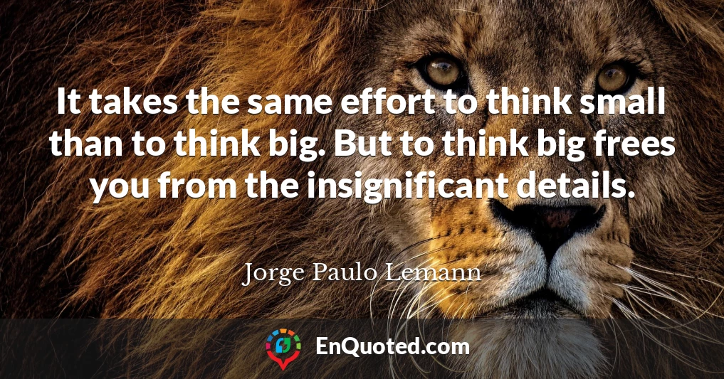 It takes the same effort to think small than to think big. But to think big frees you from the insignificant details.