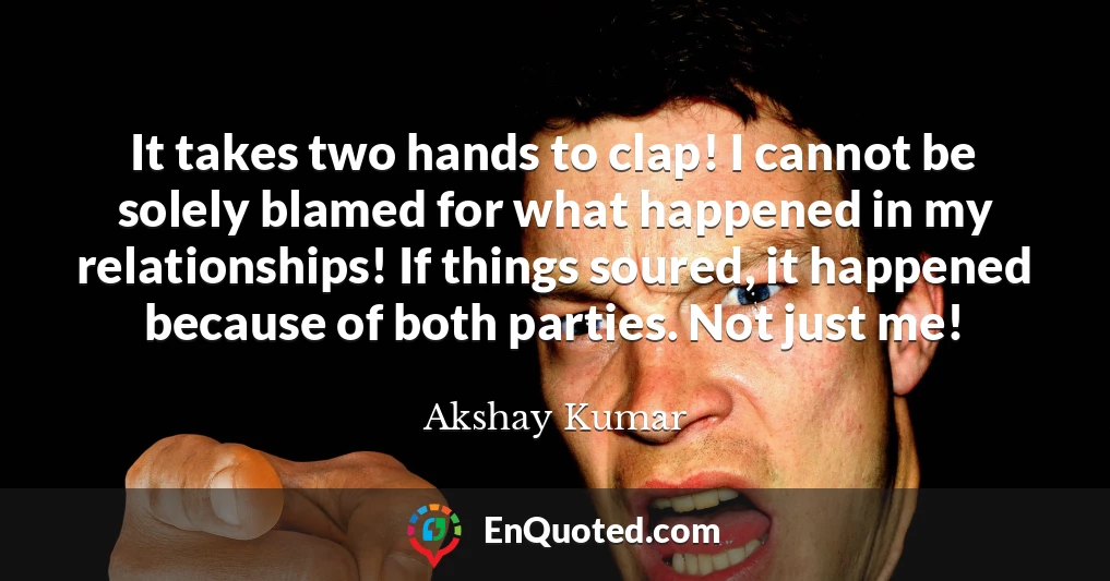 It takes two hands to clap! I cannot be solely blamed for what happened in my relationships! If things soured, it happened because of both parties. Not just me!