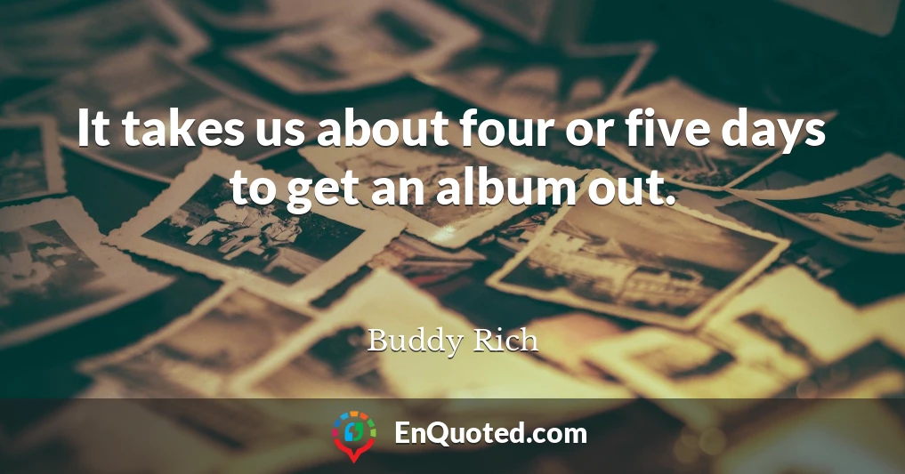 It takes us about four or five days to get an album out.