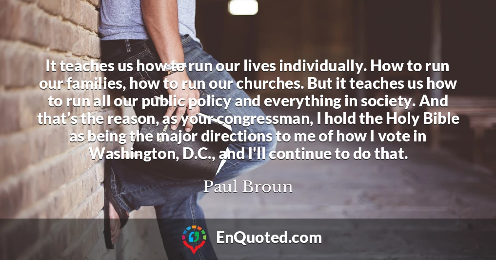 It teaches us how to run our lives individually. How to run our families, how to run our churches. But it teaches us how to run all our public policy and everything in society. And that's the reason, as your congressman, I hold the Holy Bible as being the major directions to me of how I vote in Washington, D.C., and I'll continue to do that.