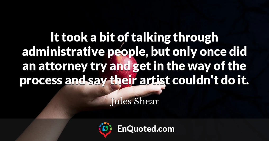 It took a bit of talking through administrative people, but only once did an attorney try and get in the way of the process and say their artist couldn't do it.