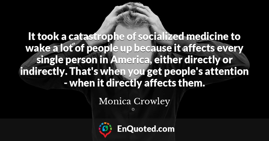 It took a catastrophe of socialized medicine to wake a lot of people up because it affects every single person in America, either directly or indirectly. That's when you get people's attention - when it directly affects them.