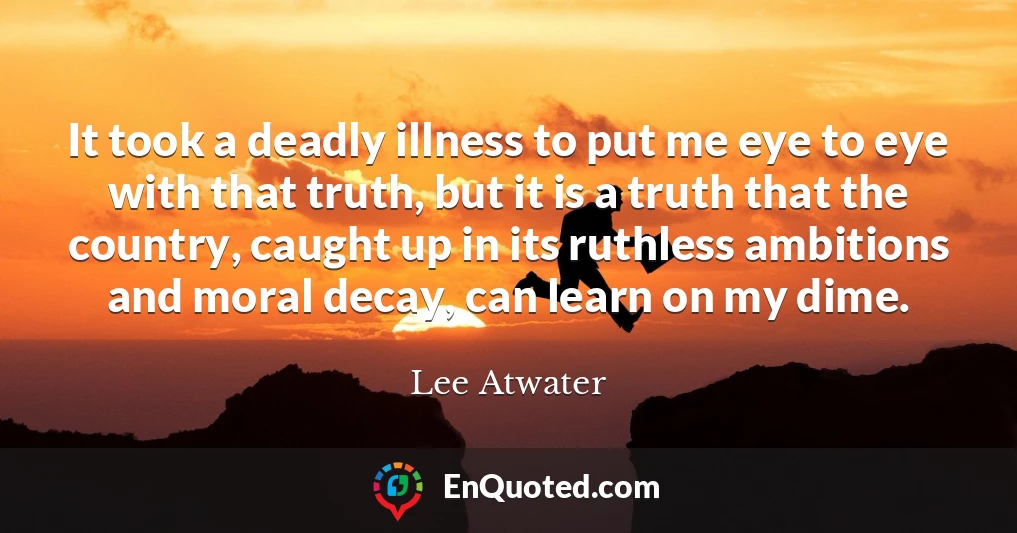 It took a deadly illness to put me eye to eye with that truth, but it is a truth that the country, caught up in its ruthless ambitions and moral decay, can learn on my dime.