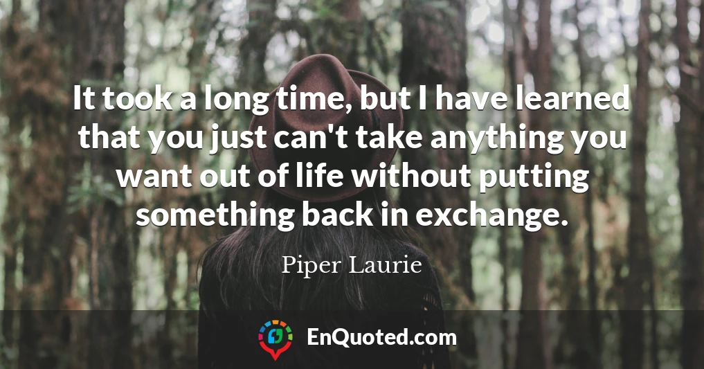 It took a long time, but I have learned that you just can't take anything you want out of life without putting something back in exchange.