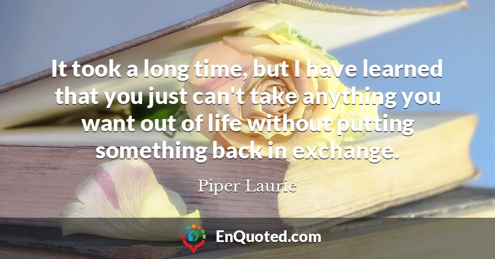 It took a long time, but I have learned that you just can't take anything you want out of life without putting something back in exchange.