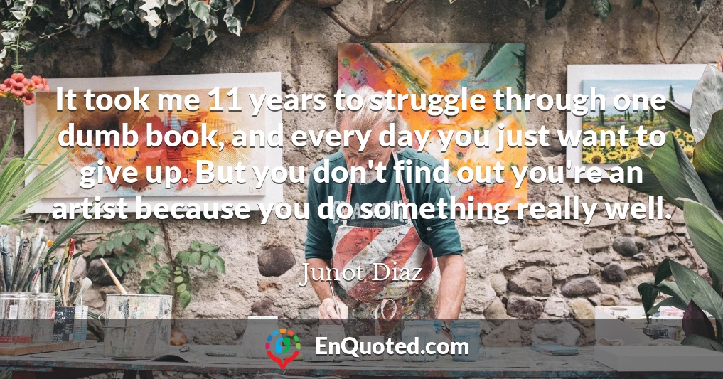 It took me 11 years to struggle through one dumb book, and every day you just want to give up. But you don't find out you're an artist because you do something really well.