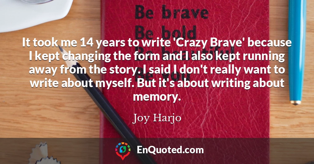 It took me 14 years to write 'Crazy Brave' because I kept changing the form and I also kept running away from the story. I said I don't really want to write about myself. But it's about writing about memory.