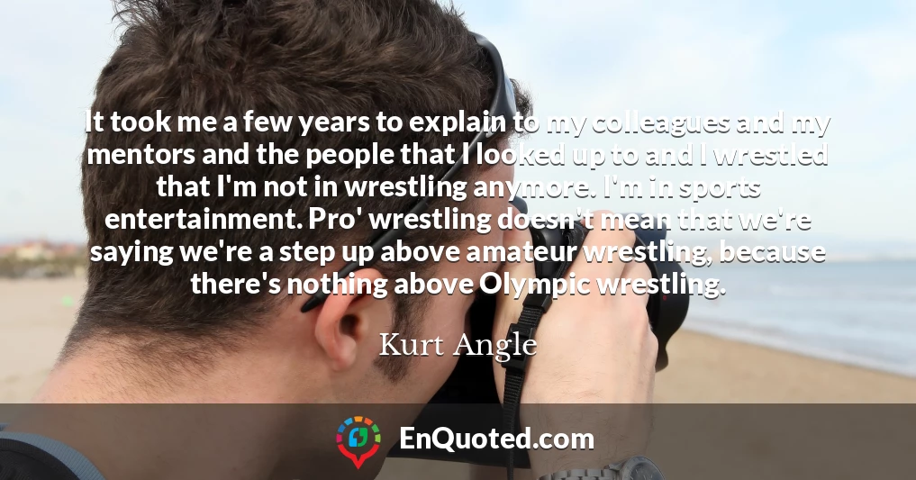 It took me a few years to explain to my colleagues and my mentors and the people that I looked up to and I wrestled that I'm not in wrestling anymore. I'm in sports entertainment. Pro' wrestling doesn't mean that we're saying we're a step up above amateur wrestling, because there's nothing above Olympic wrestling.