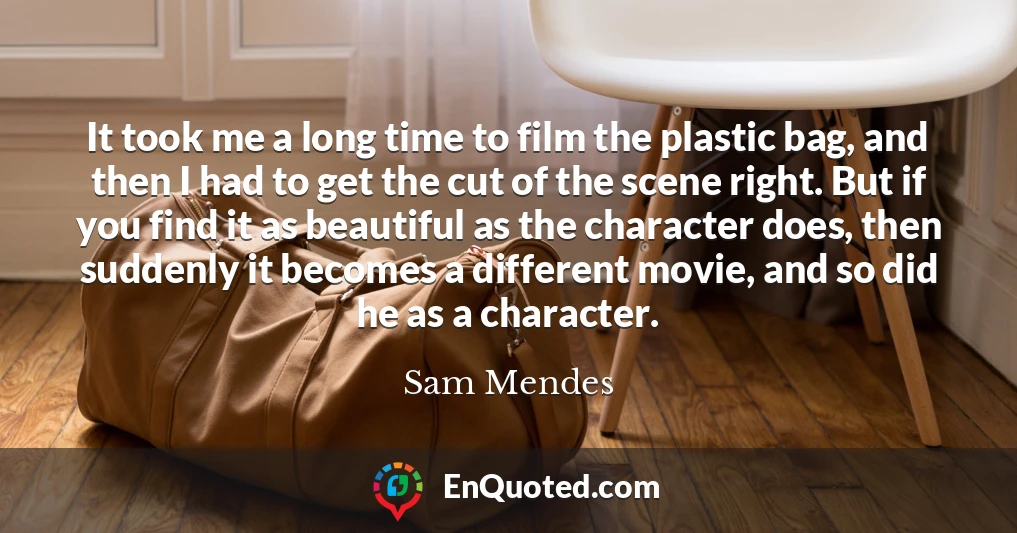 It took me a long time to film the plastic bag, and then I had to get the cut of the scene right. But if you find it as beautiful as the character does, then suddenly it becomes a different movie, and so did he as a character.