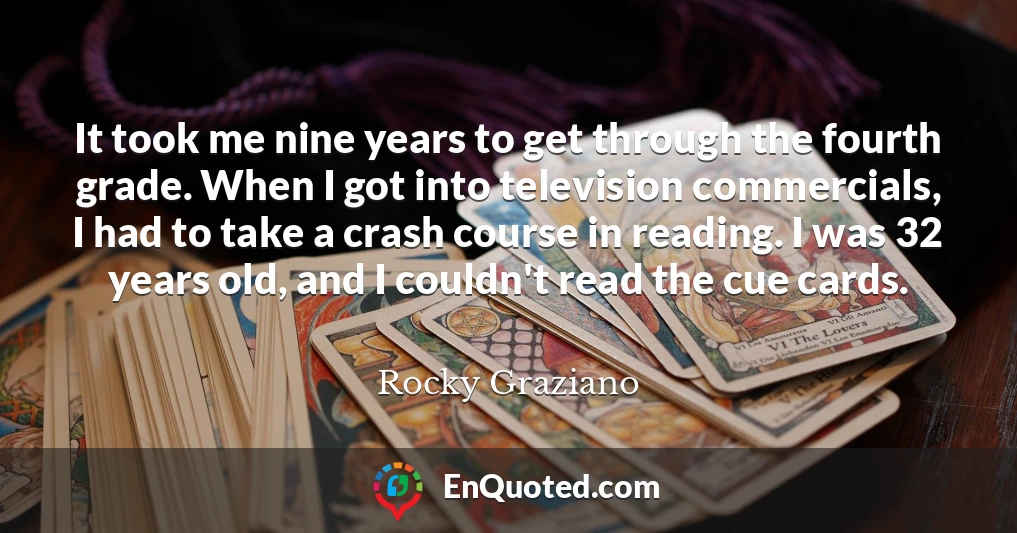 It took me nine years to get through the fourth grade. When I got into television commercials, I had to take a crash course in reading. I was 32 years old, and I couldn't read the cue cards.
