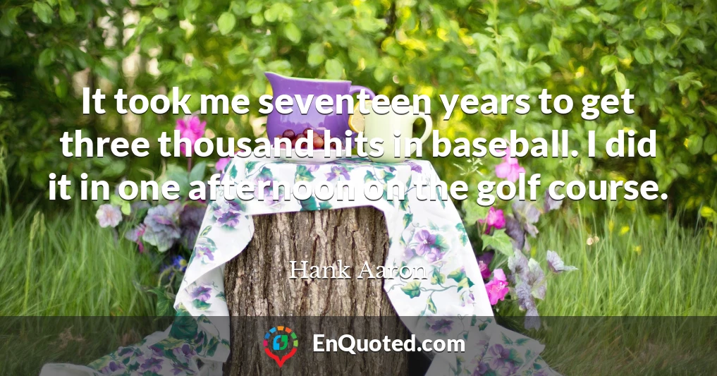 It took me seventeen years to get three thousand hits in baseball. I did it in one afternoon on the golf course.