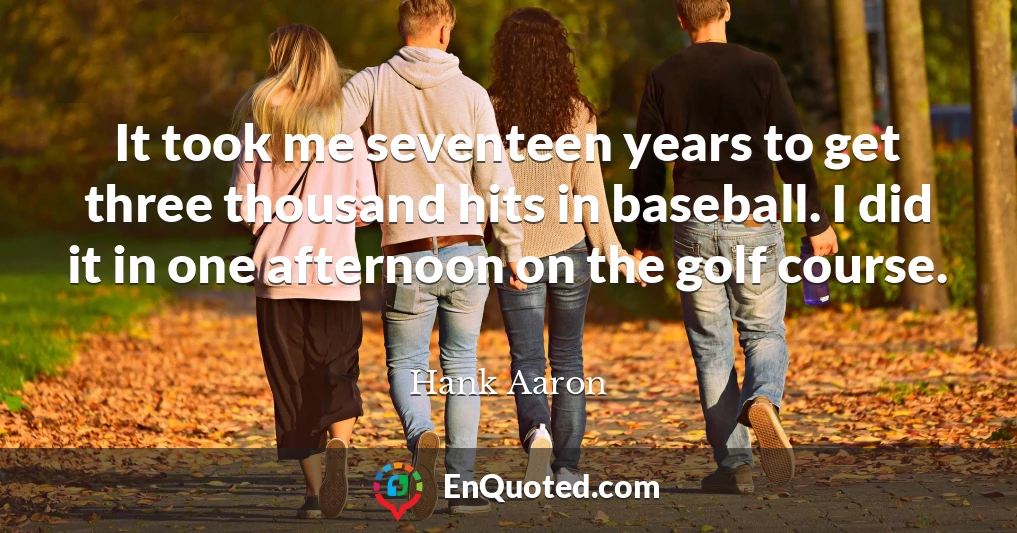 It took me seventeen years to get three thousand hits in baseball. I did it in one afternoon on the golf course.