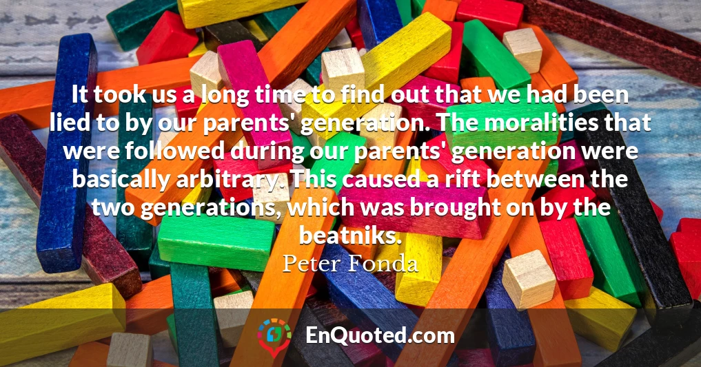 It took us a long time to find out that we had been lied to by our parents' generation. The moralities that were followed during our parents' generation were basically arbitrary. This caused a rift between the two generations, which was brought on by the beatniks.