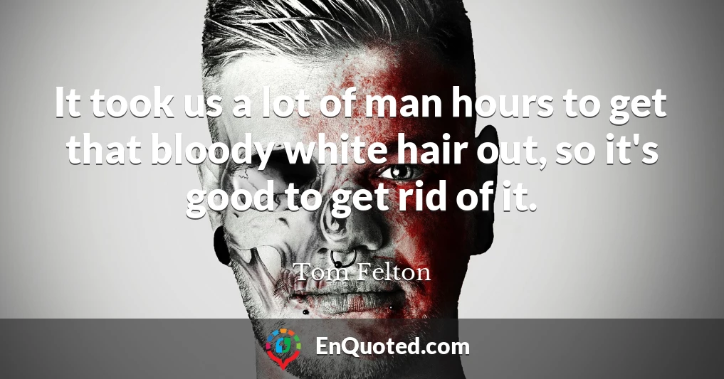 It took us a lot of man hours to get that bloody white hair out, so it's good to get rid of it.