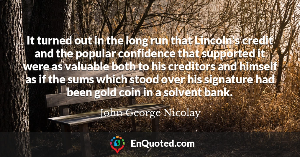 It turned out in the long run that Lincoln's credit and the popular confidence that supported it were as valuable both to his creditors and himself as if the sums which stood over his signature had been gold coin in a solvent bank.