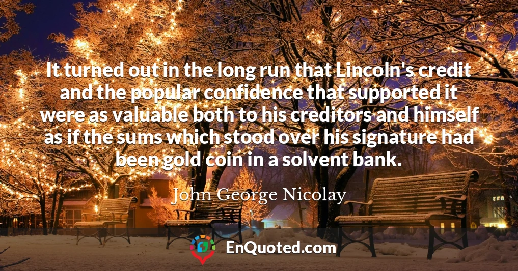 It turned out in the long run that Lincoln's credit and the popular confidence that supported it were as valuable both to his creditors and himself as if the sums which stood over his signature had been gold coin in a solvent bank.