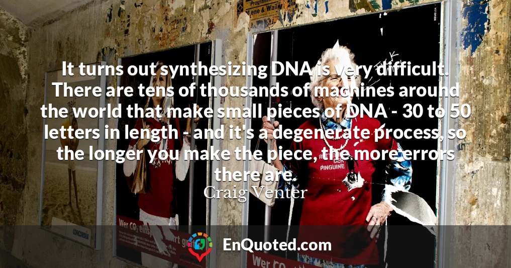It turns out synthesizing DNA is very difficult. There are tens of thousands of machines around the world that make small pieces of DNA - 30 to 50 letters in length - and it's a degenerate process, so the longer you make the piece, the more errors there are.