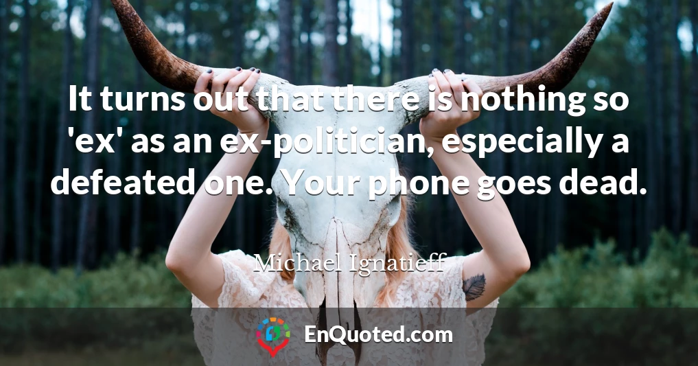 It turns out that there is nothing so 'ex' as an ex-politician, especially a defeated one. Your phone goes dead.