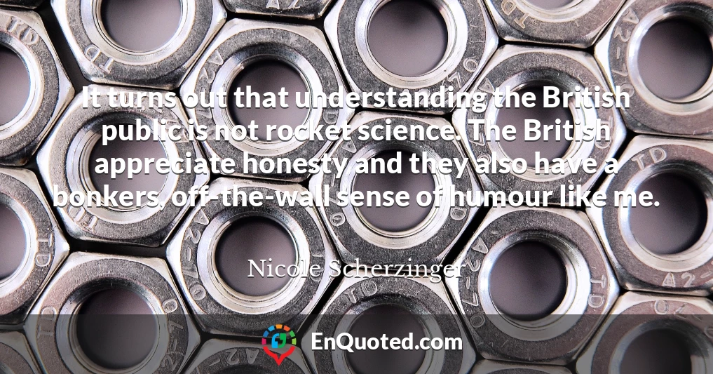 It turns out that understanding the British public is not rocket science. The British appreciate honesty and they also have a bonkers, off-the-wall sense of humour like me.