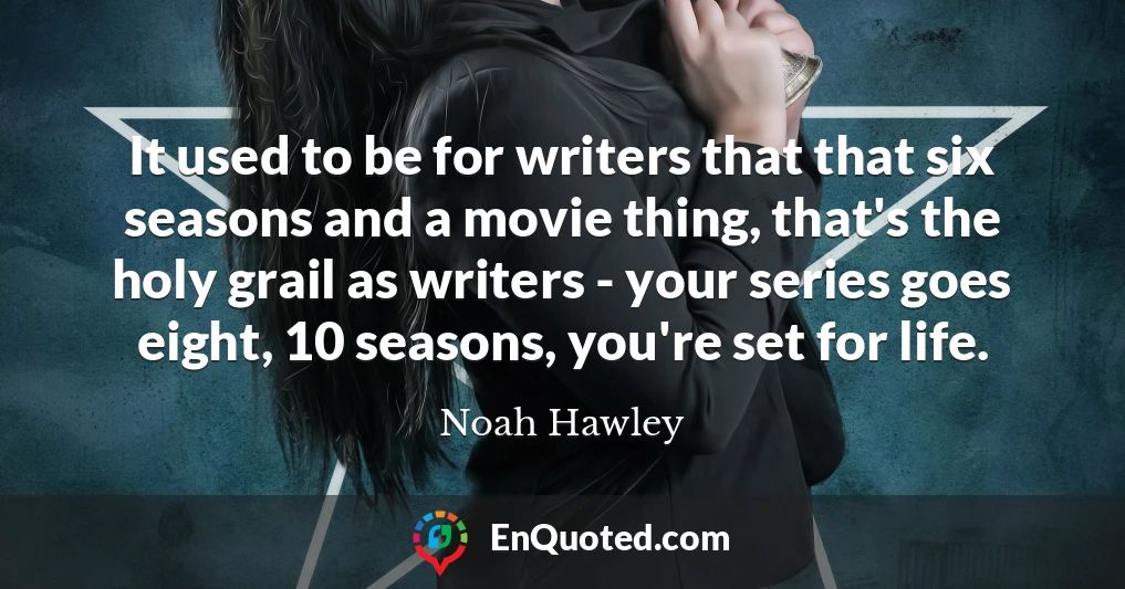 It used to be for writers that that six seasons and a movie thing, that's the holy grail as writers - your series goes eight, 10 seasons, you're set for life.