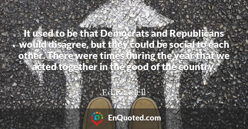 It used to be that Democrats and Republicans would disagree, but they could be social to each other. There were times during the year that we acted together in the good of the country.