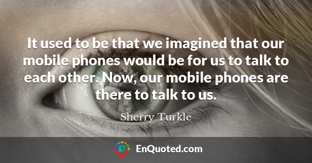 It used to be that we imagined that our mobile phones would be for us to talk to each other. Now, our mobile phones are there to talk to us.
