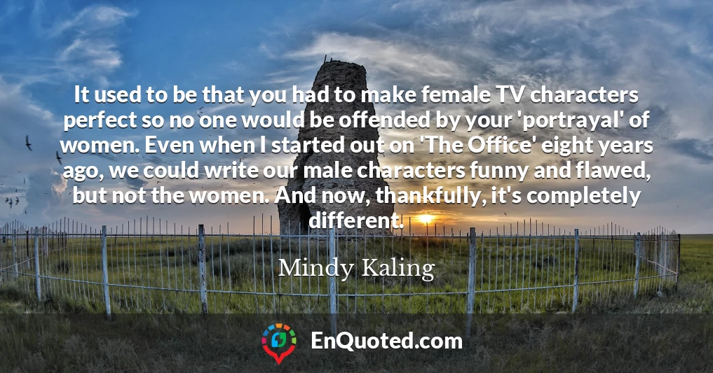 It used to be that you had to make female TV characters perfect so no one would be offended by your 'portrayal' of women. Even when I started out on 'The Office' eight years ago, we could write our male characters funny and flawed, but not the women. And now, thankfully, it's completely different.