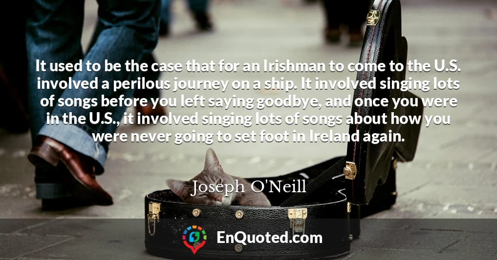 It used to be the case that for an Irishman to come to the U.S. involved a perilous journey on a ship. It involved singing lots of songs before you left saying goodbye, and once you were in the U.S., it involved singing lots of songs about how you were never going to set foot in Ireland again.