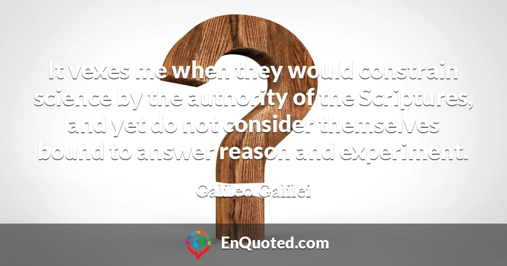 It vexes me when they would constrain science by the authority of the Scriptures, and yet do not consider themselves bound to answer reason and experiment.