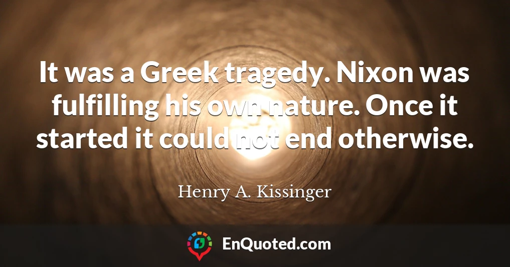 It was a Greek tragedy. Nixon was fulfilling his own nature. Once it started it could not end otherwise.