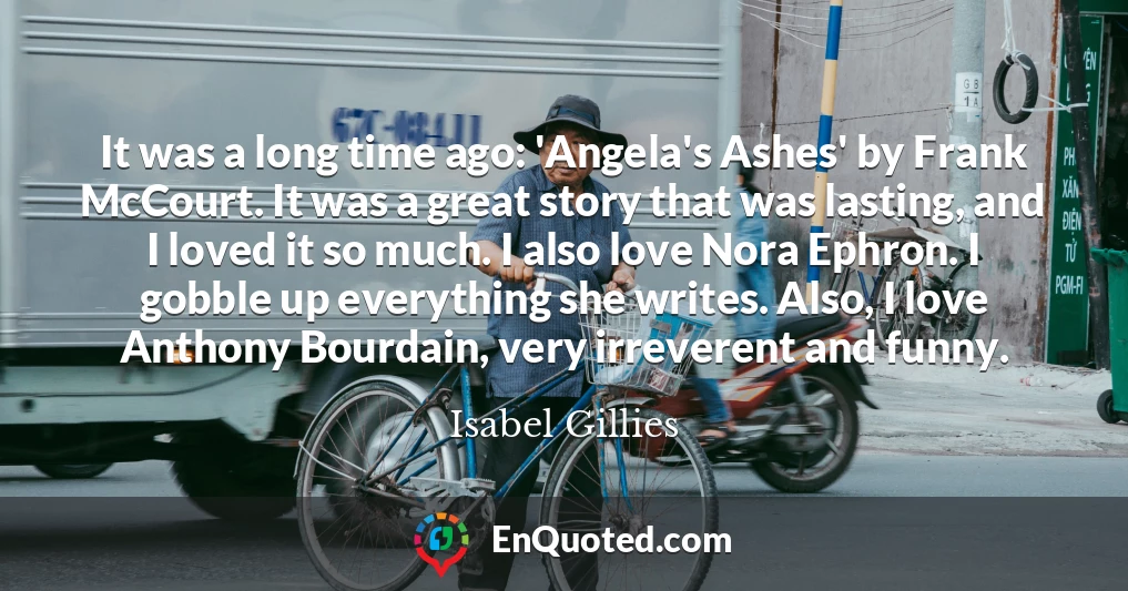 It was a long time ago: 'Angela's Ashes' by Frank McCourt. It was a great story that was lasting, and I loved it so much. I also love Nora Ephron. I gobble up everything she writes. Also, I love Anthony Bourdain, very irreverent and funny.