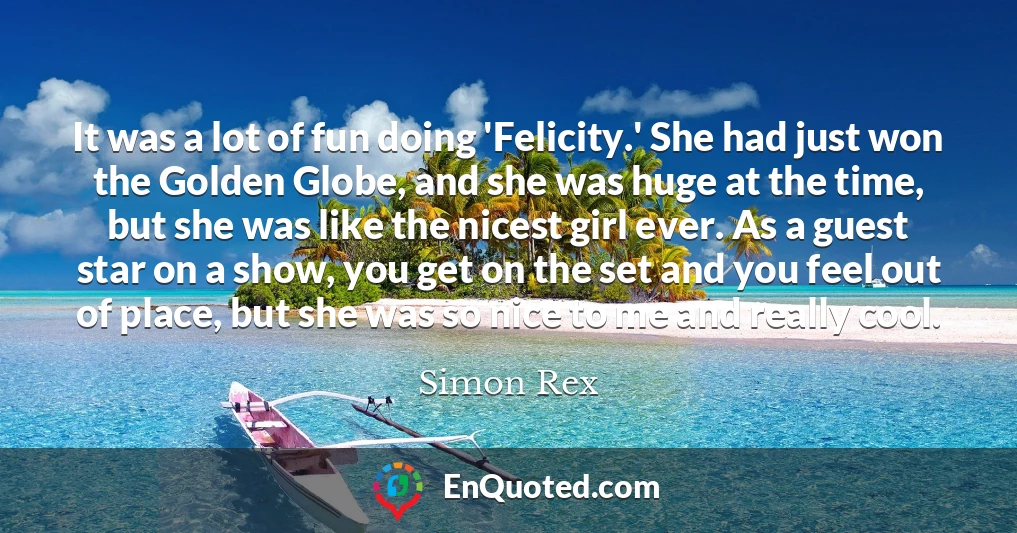 It was a lot of fun doing 'Felicity.' She had just won the Golden Globe, and she was huge at the time, but she was like the nicest girl ever. As a guest star on a show, you get on the set and you feel out of place, but she was so nice to me and really cool.