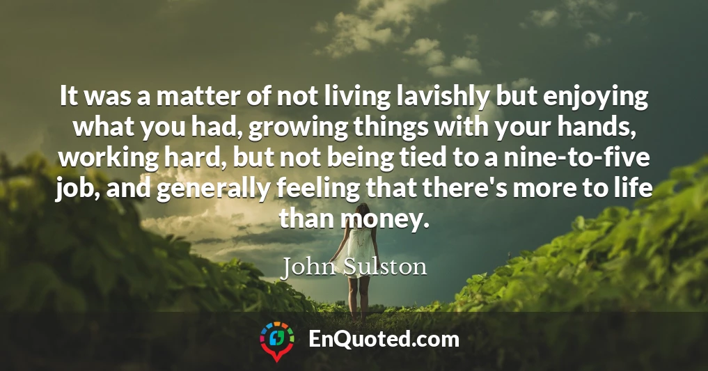 It was a matter of not living lavishly but enjoying what you had, growing things with your hands, working hard, but not being tied to a nine-to-five job, and generally feeling that there's more to life than money.