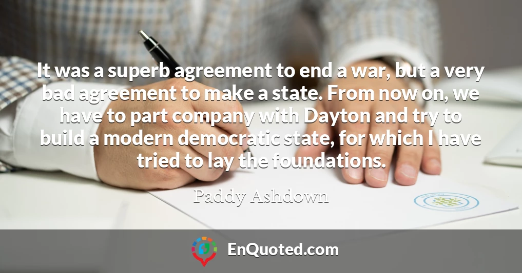 It was a superb agreement to end a war, but a very bad agreement to make a state. From now on, we have to part company with Dayton and try to build a modern democratic state, for which I have tried to lay the foundations.