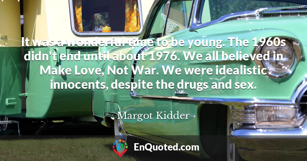It was a wonderful time to be young. The 1960s didn't end until about 1976. We all believed in Make Love, Not War. We were idealistic innocents, despite the drugs and sex.