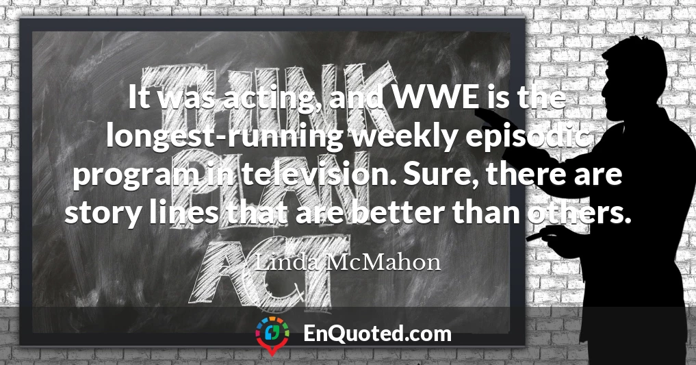 It was acting, and WWE is the longest-running weekly episodic program in television. Sure, there are story lines that are better than others.