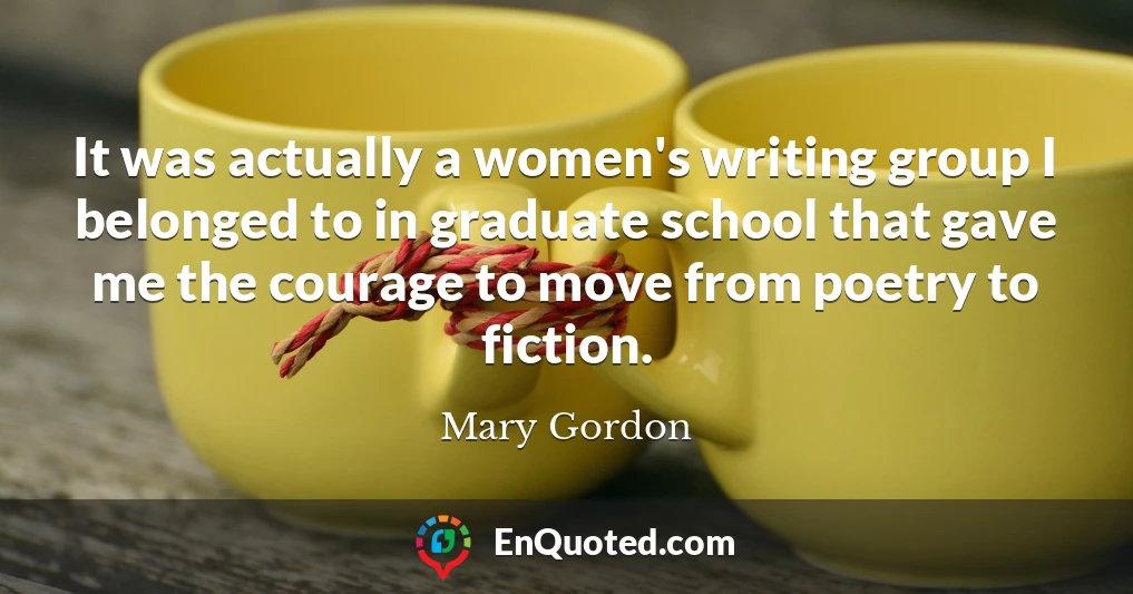 It was actually a women's writing group I belonged to in graduate school that gave me the courage to move from poetry to fiction.