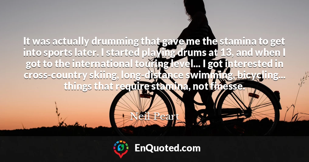 It was actually drumming that gave me the stamina to get into sports later. I started playing drums at 13, and when I got to the international touring level... I got interested in cross-country skiing, long-distance swimming, bicycling... things that require stamina, not finesse.