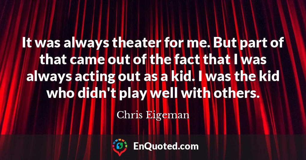 It was always theater for me. But part of that came out of the fact that I was always acting out as a kid. I was the kid who didn't play well with others.