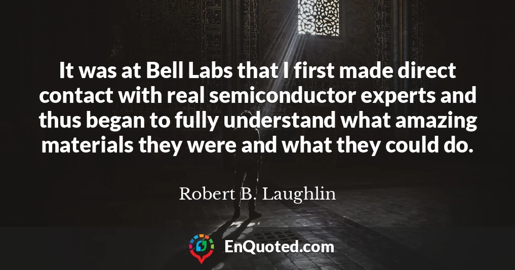 It was at Bell Labs that I first made direct contact with real semiconductor experts and thus began to fully understand what amazing materials they were and what they could do.