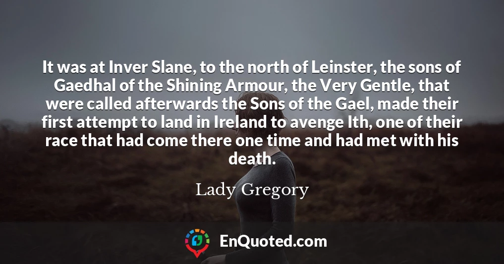 It was at Inver Slane, to the north of Leinster, the sons of Gaedhal of the Shining Armour, the Very Gentle, that were called afterwards the Sons of the Gael, made their first attempt to land in Ireland to avenge Ith, one of their race that had come there one time and had met with his death.