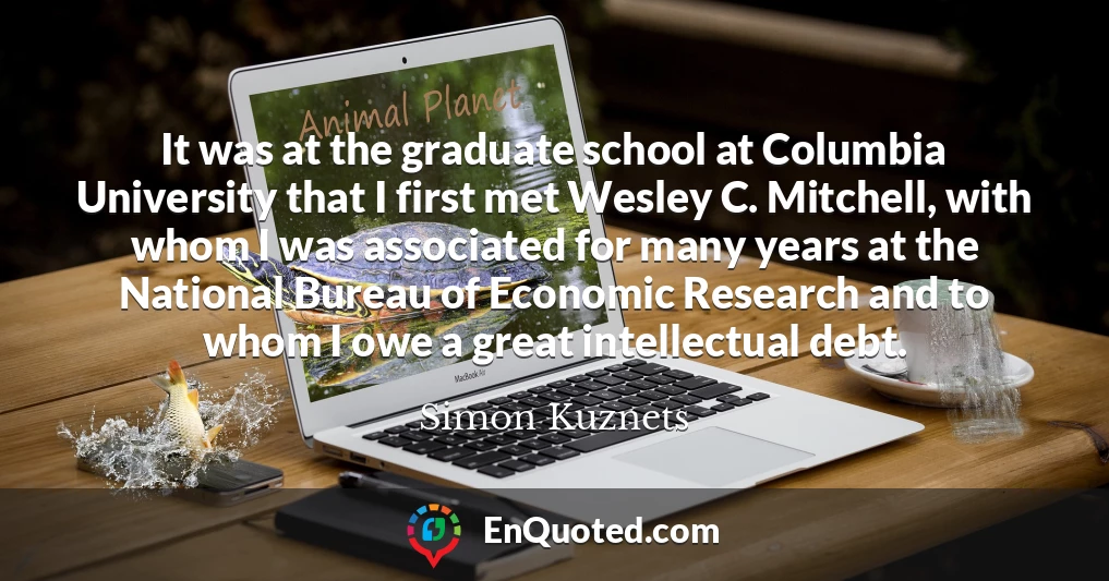 It was at the graduate school at Columbia University that I first met Wesley C. Mitchell, with whom I was associated for many years at the National Bureau of Economic Research and to whom I owe a great intellectual debt.
