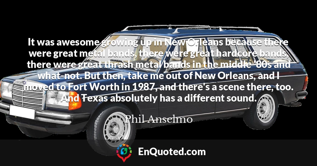 It was awesome growing up in New Orleans because there were great metal bands, there were great hardcore bands, there were great thrash metal bands in the middle '80s and what-not. But then, take me out of New Orleans, and I moved to Fort Worth in 1987, and there's a scene there, too. And Texas absolutely has a different sound.